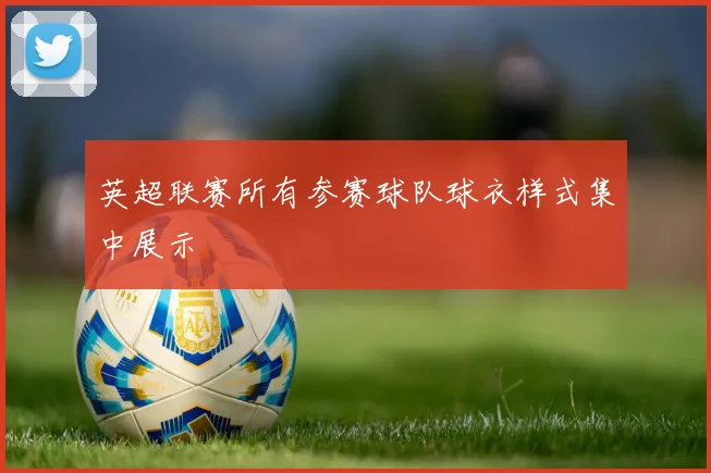 英超联赛所有参赛球队球衣样式集中展示