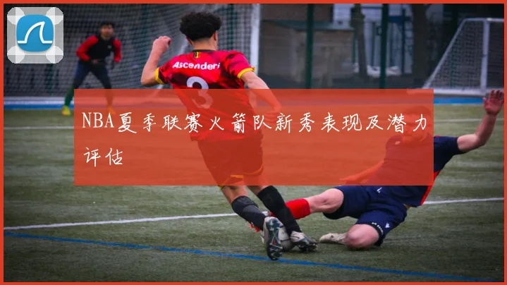 NBA夏季联赛火箭队新秀表现及潜力评估