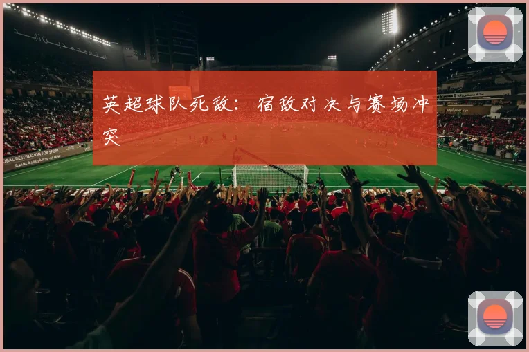 英超球队死敌：宿敌对决与赛场冲突
